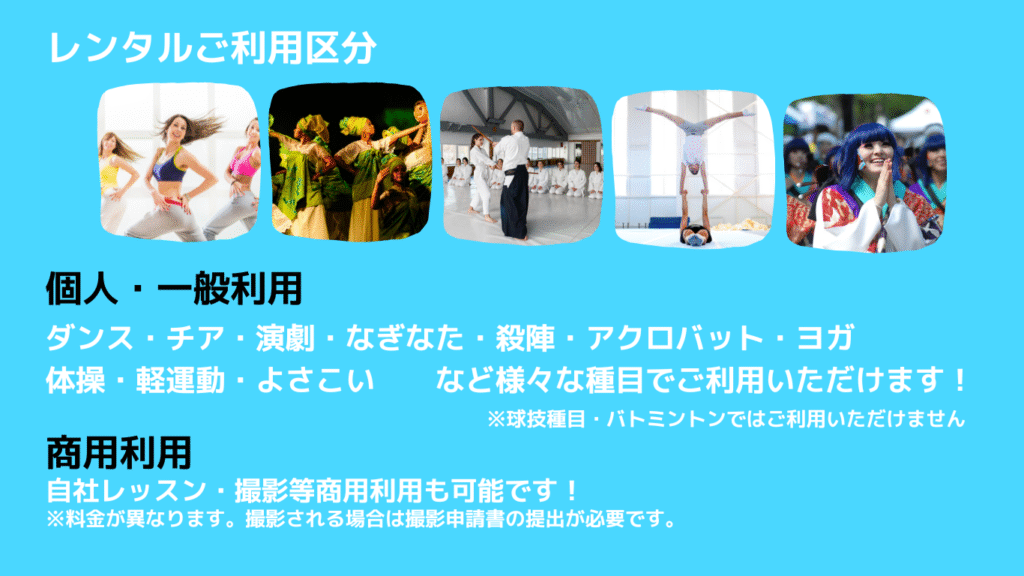 レンタルご利用区分
＜個人・一般団体利用＞
ダンス・チア・演劇・なぎなた・殺陣・アクロバット・ヨガ・体操・軽運動・よさこいなど様々な種目でご利用いただけます！
※球技種目・バトミントンではご利用いただけません
＜商用利用＞
自社レッスン・撮影等商用利用も可能です。
※料金が異なります。撮影される場合は事前の撮影申請書の提出が必要です。