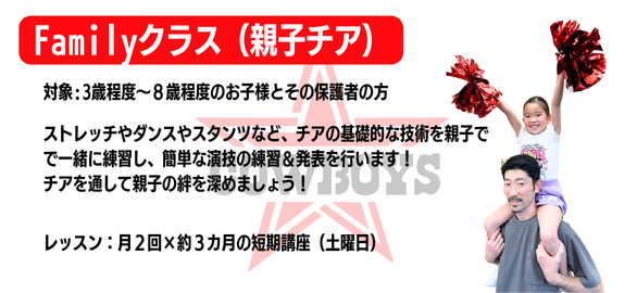 Familyクラス(親子チア)
対象:3歳程度~8歳程度のお子様とその保護者の方
ストレッチやダンスやスタンツなど、チアの基礎的な技術を親子で一緒に練習し、簡単な演技の練習&発表を行います!
チアを通して親子の絆を深めましょう!